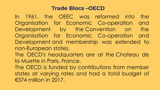 ○ In 1961, the OEEC was reformed into the
Organisation for Economic Co-operation and
Development by the Convention on the
Organisation for Economic Co-operation and
Development and membership was extended to
non-European states. 
○ The OECD's headquarters are at the Chateau de
la Muette in Paris, France.
○ The OECD is funded by contributions from member
states at varying rates and had a total budget of
€374 million in 2017.
Trade Blocs –OECD
 