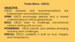 OBJECTIVE: 
OECD analyses and recommendations are
independent and evidence-based.
OPEN: OECD encourage debate and a shared
understanding of critical global issues.
BOLD: OECD dare to challenge conventional
wisdom starting with our own.
PIONEERING: OECD identify and address emerging
and long term challenges.
ETHICAL: OECD credibility is built on trust, integrity
and transparency.
Trade Blocs –OECD
 