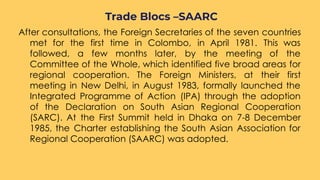 After consultations, the Foreign Secretaries of the seven countries
met for the first time in Colombo, in April 1981. This was
followed, a few months later, by the meeting of the
Committee of the Whole, which identified five broad areas for
regional cooperation. The Foreign Ministers, at their first
meeting in New Delhi, in August 1983, formally launched the
Integrated Programme of Action (IPA) through the adoption
of the Declaration on South Asian Regional Cooperation
(SARC). At the First Summit held in Dhaka on 7-8 December
1985, the Charter establishing the South Asian Association for
Regional Cooperation (SAARC) was adopted.
Trade Blocs –SAARC
 