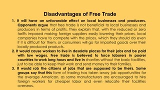 1. It will have an unfavorable effect on local businesses and producers.
Opponents argue that free trade is not beneficial to local businesses and
producers in terms of profits. They explain that, with the reduced or zero
tariffs imposed making foreign suppliers easily lowering their prices, local
companies have to compete with the prices, which they should do even
if it is difficult for them, or consumers will go for imported goods over their
locally produced products.
2. It would cause workers to live in desolate places for their jobs and be paid
with low wages. Free trade is believed to force laborers in poorer
countries to work long hours and live in shanties without the basic facilities,
just to be able to keep their work and send money to their families.
3. It would rob the citizens of jobs that are supposed to be theirs. Some
groups say that this form of trading has taken away job opportunities for
the average American, as some manufacturers are encouraged to hire
foreign workers for cheaper labor and even relocate their facilities
overseas.
Disadvantages of Free Trade
 