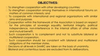 To strengthen cooperation with other developing countries;
To strengthen cooperation among themselves in international forums on
matters of common interests; and
To cooperate with international and regional organizations with similar
aims and purposes
Cooperation within the framework of the Association is based on respect
for the principles of sovereign equality, territorial integrity, political
independence, non-interference in the internal affairs of other states
and mutual benefit.
Such cooperation is to complement and not to substitute bilateral or
multilateral cooperation.
Such cooperation should be consistent with bilateral and multilateral
obligations of the member states.
Decisions at all levels in SAARC are taken on the basis of unanimity.
Bilateral and contentious issues are excluded from its deliberations.
OBJECTIVES:
 