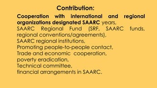 1. Cooperation with international and regional
organizations designated SAARC years,
2. SAARC Regional Fund (SRF, SAARC funds,
regional conventions/agreements),
3. SAARC regional institutions,
4. Promoting people-to-people contact,
5. Trade and economic cooperation,
6. poverty eradication,
7. Technical committee,
8. financial arrangements in SAARC.
Contribution:
 