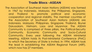 The Association of Southeast Asian Nations (ASEAN) was formed
in 1967 by Indonesia, Malaysia, the Philippines, Singapore,
and Thailand to promote political and economic
cooperation and regional stability. The member countries of
the Association of Southeast Asian Nations (ASEAN) are
Indonesia, Malaysia, Philippines, Singapore, Thailand, Brunei
Darussalam, Vietnam, Laos and Myanmar. The ASEAN
Community is comprised of three pillars, the Political-Security
Community, Economic Community and Socio-Cultural
Community. Every year following the ASEAN Ministerial
Meeting, ASEAN holds its Post-Ministerial Conference (PMC)
to which the Secretary of State is invited. In 1994, ASEAN took
the lead in establishing the ASEAN Regional Forum (ARF),
which now has 27 members.
Trade Blocs –ASEAN
 