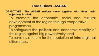 OBJECTIVES: The ASEAN nations came together with three main
objectives in mind:
To promote the economic, social and cultural
development of the region through cooperative
programmers
To safeguard the political and economic stability of
the region against big power rivalry; and
To serve as a forum for the resolution of intra-regional
differences.
Trade Blocs –ASEAN
 