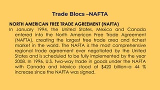NORTH AMERICAN FREE TRADE AGREEMENT (NAFTA)
In January 1994, the United States, Mexico and Canada
entered into the North American Free Trade Agreement
(NAFTA), creating the largest free trade area and richest
market in the world. The NAFTA is the most comprehensive
regional trade agreement ever negotiated by the United
States and is scheduled to be fully implemented by the year
2008. In 1996, U.S. two-way trade in goods under the NAFTA
with Canada and Mexico stood at $420 billion–a 44 %
increase since the NAFTA was signed.
Trade Blocs –NAFTA
 