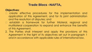 Objectives:
create effective procedures for the implementation and
application of this Agreement, and for its joint administration
and the resolution of disputes; and
establish a framework for further trilateral, regional and
multilateral cooperation to expand and enhance the benefits
of this Agreement.
2. The Parties shall interpret and apply the provisions of this
Agreement in the light of its objectives set out in paragraph 1
and in accordance with applicable rules of international law.
Trade Blocs –NAFTA,
 