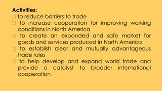 Activities:
to reduce barriers to trade
to increase cooperation for improving working
conditions in North America
to create an expanded and safe market for
goods and services produced in North America
to establish clear and mutually advantageous
trade rules
to help develop and expand world trade and
provide a catalyst to broader international
cooperation
 