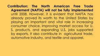 Contribution: The North American Free Trade
Agreement (NAFTA) will not be fully implemented
until 2008. However, it is evident that NAFTA has
already proved its worth to the United States by
playing an important and vital role in increasing
consumer choice, improving market access for U.
S. products, and expanding U.S. jobs supported
by exports. It also contribute in agricultural trade,
automotive industry, and textile and apparel.
 