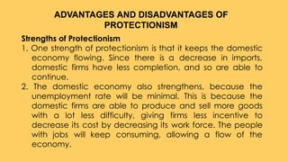Strengths of Protectionism
1. One strength of protectionism is that it keeps the domestic
economy flowing. Since there is a decrease in imports,
domestic firms have less completion, and so are able to
continue.
2. The domestic economy also strengthens, because the
unemployment rate will be minimal. This is because the
domestic firms are able to produce and sell more goods
with a lot less difficulty, giving firms less incentive to
decrease its cost by decreasing its work force. The people
with jobs will keep consuming, allowing a flow of the
economy.
ADVANTAGES AND DISADVANTAGES OF
PROTECTIONISM
 