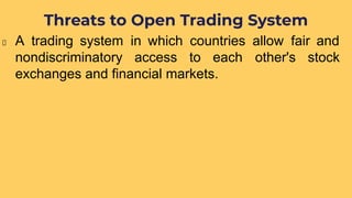 A trading system in which countries allow fair and
nondiscriminatory access to each other's stock
exchanges and financial markets.
Threats to Open Trading System
 