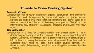 Economic Warfare
Globalization has a tough challenge against polarization and conflicting
issues. The world is experiencing increased conflicts, major economic
powers are seizing influence, financial sanctions are being used as a
weapon, and the Internet is breaking into pieces. Therefore, the
international flow of money, information, products and services may slow
down.
Geo-politicization
Globalization is a kind of Americanization. The United States is still a
dominating economy and the hallmark of the international financial
system. Moreover, information age is promoting the democratization of
information. It is paving the way for demanding more information and the
autocrats now need to care more about public opinion. The
developments of developing countries are making them more or less like
America.
Threats to Open Trading System
 