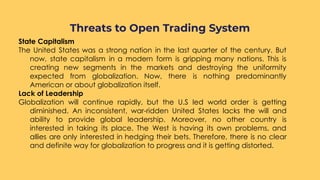 State Capitalism
The United States was a strong nation in the last quarter of the century. But
now, state capitalism in a modern form is gripping many nations. This is
creating new segments in the markets and destroying the uniformity
expected from globalization. Now, there is nothing predominantly
American or about globalization itself.
Lack of Leadership
Globalization will continue rapidly, but the U.S led world order is getting
diminished. An inconsistent, war-ridden United States lacks the will and
ability to provide global leadership. Moreover, no other country is
interested in taking its place. The West is having its own problems, and
allies are only interested in hedging their bets. Therefore, there is no clear
and definite way for globalization to progress and it is getting distorted.
Threats to Open Trading System
 