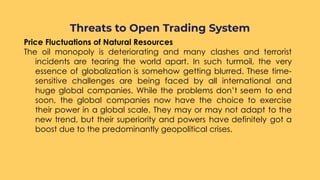 Price Fluctuations of Natural Resources
The oil monopoly is deteriorating and many clashes and terrorist
incidents are tearing the world apart. In such turmoil, the very
essence of globalization is somehow getting blurred. These time-
sensitive challenges are being faced by all international and
huge global companies. While the problems don’t seem to end
soon, the global companies now have the choice to exercise
their power in a global scale. They may or may not adapt to the
new trend, but their superiority and powers have definitely got a
boost due to the predominantly geopolitical crises.
Threats to Open Trading System
 