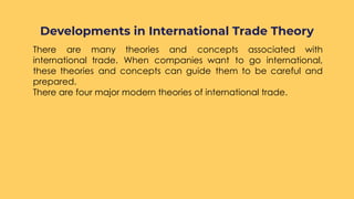 ○ There are many theories and concepts associated with
international trade. When companies want to go international,
these theories and concepts can guide them to be careful and
prepared.
○ There are four major modern theories of international trade.
Developments in International Trade Theory
 