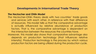 The Heckscher and Ohlin Model
The Heckscher–Ohlin theory deals with two countries’ trade goods
and services with each other, in reference with their difference
of resources. This model tells us that the comparative advantage
is actually influenced by relative abundance of production
factors. That is, the comparative advantage is dependent on
the interaction between the resources the countries have.
Moreover, this model also shows that comparative advantage also
depends on production technology (that influences relative
intensity). Production technology is the process by which various
production factors are being utilized during the production cycle.
Developments in International Trade Theory
 