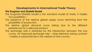 The Krugman and Obsfeld Model
The Krugman–Obsfeld Model is the standard model of trade. It implies
two possibilities −
The presence of the relative global supply curve stemming from the
possibilities of production.
The relative global demand curve arising due to the different
preferences for a selected product.
The exchange rate is obtained by the intersection between the two
curves. An improved exchange rate – other elements being constant
– implies a substantial rise in the welfare of that country.
Developments in International Trade Theory
 