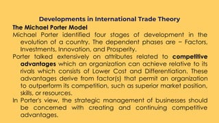 The Michael Porter Model
Michael Porter identified four stages of development in the
evolution of a country. The dependent phases are − Factors,
Investments, Innovation, and Prosperity.
Porter talked extensively on attributes related to competitive
advantages which an organization can achieve relative to its
rivals which consists of Lower Cost and Differentiation. These
advantages derive from factor(s) that permit an organization
to outperform its competition, such as superior market position,
skills, or resources.
In Porter's view, the strategic management of businesses should
be concerned with creating and continuing competitive
advantages.
Developments in International Trade Theory
 