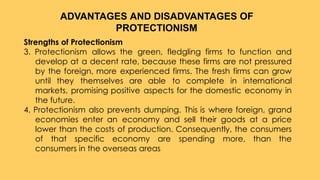 Strengths of Protectionism
3. Protectionism allows the green, fledgling firms to function and
develop at a decent rate, because these firms are not pressured
by the foreign, more experienced firms. The fresh firms can grow
until they themselves are able to complete in international
markets, promising positive aspects for the domestic economy in
the future.
4. Protectionism also prevents dumping. This is where foreign, grand
economies enter an economy and sell their goods at a price
lower than the costs of production. Consequently, the consumers
of that specific economy are spending more, than the
consumers in the overseas areas
ADVANTAGES AND DISADVANTAGES OF
PROTECTIONISM
 