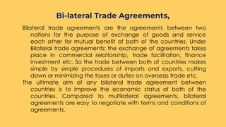 Bilateral trade agreements are the agreements between two
nations for the purpose of exchange of goods and service
each other for mutual benefit of both of the countries. Under
Bilateral trade agreements; the exchange of agreements takes
place in commercial relationship, trade facilitation, finance
investment etc. So the trade between both of countries makes
simple by simple procedures of imports and exports, cutting
down or minimizing the taxes or duties on overseas trade etc.
The ultimate aim of any bilateral trade agreement between
countries is to improve the economic status of both of the
countries. Compared to multilateral agreements, bilateral
agreements are easy to negotiate with terms and conditions of
agreements.
Bi-lateral Trade Agreements,
 