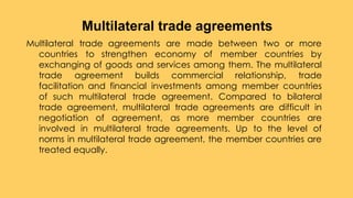 Multilateral trade agreements are made between two or more
countries to strengthen economy of member countries by
exchanging of goods and services among them. The multilateral
trade agreement builds commercial relationship, trade
facilitation and financial investments among member countries
of such multilateral trade agreement. Compared to bilateral
trade agreement, multilateral trade agreements are difficult in
negotiation of agreement, as more member countries are
involved in multilateral trade agreements. Up to the level of
norms in multilateral trade agreement, the member countries are
treated equally.
Multilateral trade agreements
 