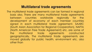 The multilateral trade agreements can be formed in regional
basis also. There are many multilateral trade agreements
between countries worldwide regionally for the
development of economy of each member countries
signed in each multilateral trade agreement. SAARC
(South Asian Association for Regional Cooperation), NAFTA
(North American Free Trade Agreement) etc. are some of
the multilateral trade agreements constructed
geographically. The multilateral trade agreements are
moved globally for public health, environment etc. also
other than
Multilateral trade agreements
 