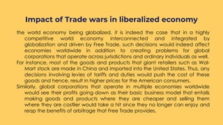 the world economy being globalized, it is indeed the case that in a highly
competitive world economy interconnected and integrated by
globalization and driven by Free Trade, such decisions would indeed affect
economies worldwide in addition to creating problems for global
corporations that operate across jurisdictions and ordinary individuals as well.
For instance, most of the goods and products that giant retailers such as Wal-
Mart stock are made in China and imported into the United States. Thus, any
decisions involving levies of tariffs and duties would push the cost of these
goods and hence, result in higher prices for the American consumers.
Similarly, global corporations that operate in multiple economies worldwide
would see their profits going down as their basic business model that entails
making goods and products where they are cheaper and selling them
where they are costlier would take a hit since they no longer can enjoy and
reap the benefits of arbitrage that Free Trade provides.
Impact of Trade wars in liberalized economy
 