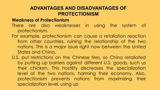 Weakness of Protectionism
There are also weaknesses in using the system of
protectionism.
For example, protectionism can cause a retaliation reaction
from other countries, ruining the relationship of the two
nations. This is a major issue right now between the United
States and China.
U.S. put restrictions on the Chinese tires, so China retaliated
by putting up barriers against different U.S. goods, such us
their chicken. This hostility decreases the specialization
level of the two nations, harming their economy. Also,
protectionism prevents nations from maximizing their
specialization level, using up
ADVANTAGES AND DISADVANTAGES OF
PROTECTIONISM
 
