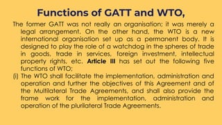 The former GATT was not really an organisation; it was merely a
legal arrangement. On the other hand, the WTO is a new
international organisation set up as a permanent body. It is
designed to play the role of a watchdog in the spheres of trade
in goods, trade in services, foreign investment, intellectual
property rights, etc. Article III has set out the following five
functions of WTO;
(i) The WTO shall facilitate the implementation, administration and
operation and further the objectives of this Agreement and of
the Multilateral Trade Agreements, and shall also provide the
frame work for the implementation, administration and
operation of the plurilateral Trade Agreements.
Functions of GATT and WTO,
 