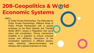208-Geopolitics & World
Economic Systems
UNIT3:
3. Public Private Partnerships: The Rationale for
Public Private Partnerships, Different Kinds of
Public Private Partnerships with a special
emphasis on the Build Operate and Transfer
Model (BOT), Issues in Regulation that come
about with privatization, Pricing mechanisms
available to a regulator to ensure universal
access and efficiency, Discussion of the
privatization experience in different sectors,
water, electricity, telecommunication, and
railways with a special emphasis on India.
 
