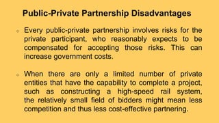 ○ Every public-private partnership involves risks for the
private participant, who reasonably expects to be
compensated for accepting those risks. This can
increase government costs.
○ When there are only a limited number of private
entities that have the capability to complete a project,
such as constructing a high-speed rail system,
the relatively small field of bidders might mean less
competition and thus less cost-effective partnering.
Public-Private Partnership Disadvantages
 
