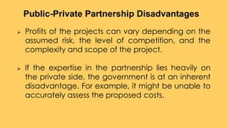  Profits of the projects can vary depending on the
assumed risk, the level of competition, and the
complexity and scope of the project.
 If the expertise in the partnership lies heavily on
the private side, the government is at an inherent
disadvantage. For example, it might be unable to
accurately assess the proposed costs.
Public-Private Partnership Disadvantages
 