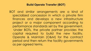 BOT and similar arrangements are a kind of
specialized concession in which a private firm
finances and develops a new infrastructure
project or a major component according to
performance standards set by the government.
·Under BOTs, the private partner provides the
capital required to build the new facility,
Operate & Maintain (O&M) for the contract
period and then return the facility governments
as per agreed terms.
Build Operate Transfer (BOT)
 