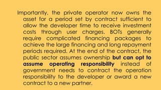 Importantly, the private operator now owns the
asset for a period set by contract sufficient to
allow the developer time to receive investment
costs through user charges. BOTs generally
require complicated financing packages to
achieve the large financing and long repayment
periods required. At the end of the contract, the
public sector assumes ownership but can opt to
assume operating responsibility instead of
government needs to contract the operation
responsibility to the developer or award a new
contract to a new partner.
 
