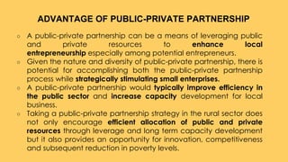 ○ A public-private partnership can be a means of leveraging public
and private resources to enhance local
entrepreneurship especially among potential entrepreneurs.
○ Given the nature and diversity of public-private partnership, there is
potential for accomplishing both the public-private partnership
process while strategically stimulating small enterprises.
○ A public-private partnership would typically improve efficiency in
the public sector and increase capacity development for local
business.
○ Taking a public-private partnership strategy in the rural sector does
not only encourage efficient allocation of public and private
resources through leverage and long term capacity development
but it also provides an opportunity for innovation, competitiveness
and subsequent reduction in poverty levels.
ADVANTAGE OF PUBLIC-PRIVATE PARTNERSHIP
 
