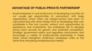 ○ Small enterprises in rural small towns of developing countries do
not usually get opportunities to subcontract with large
organizations which often are foreign-owned and keen on
subcontracting with other foreign firms or developing their own
subsidiaries in the host country, without such opportunities for
experience and investments, the enterprises fail to develop
strong track records for growth and potential competition.
Strategic government policy and regulatory mechanisms that
encourage a variety of public-private partnership in these
areas would strengthen small-town enterprises while at the
same time stimulating entrepreneurial interest.
ADVANTAGE OF PUBLIC-PRIVATE PARTNERSHIP
 
