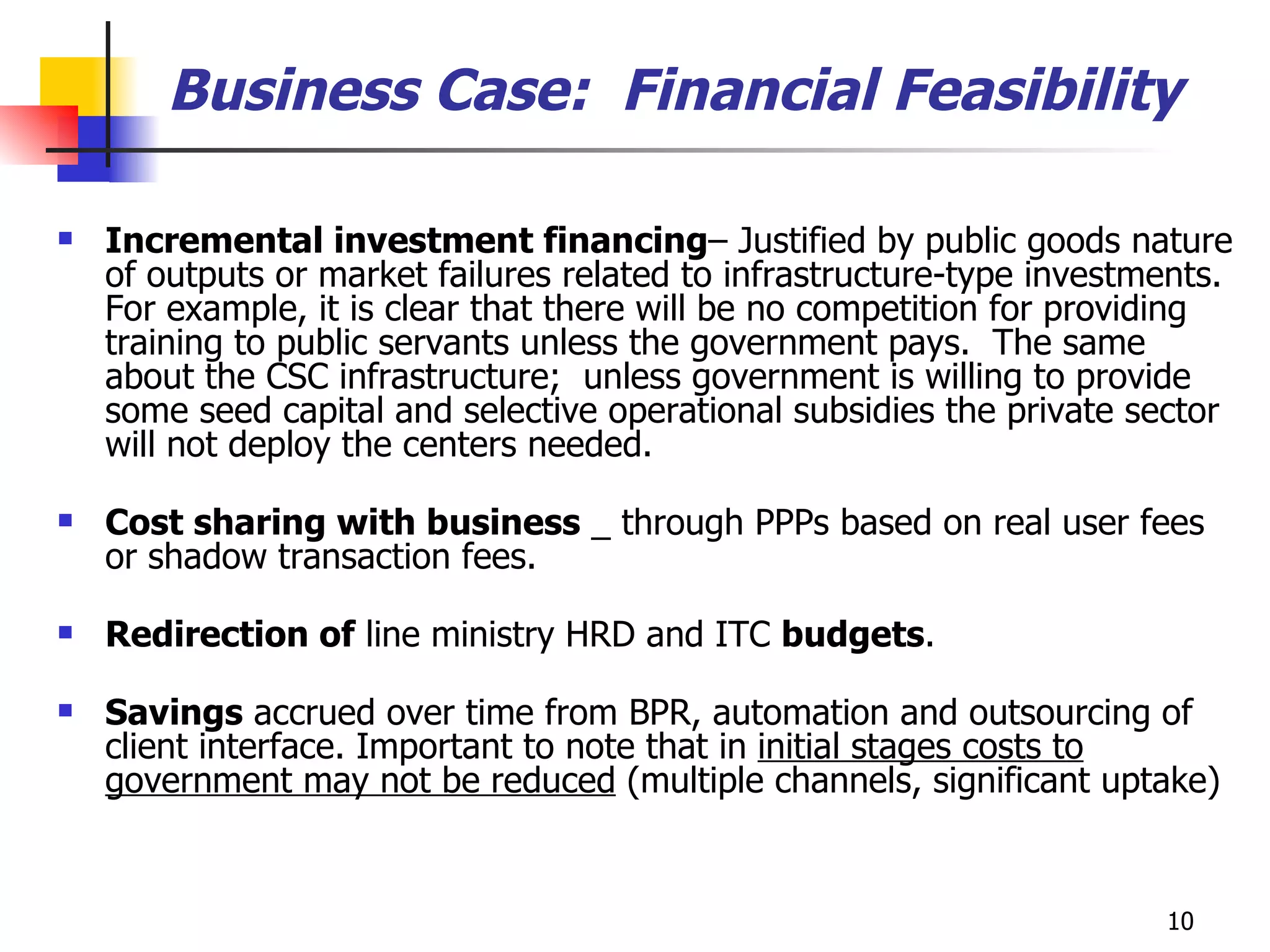 Incremental investment financing – Justified by public goods nature of outputs or market failures related to infrastructure-type investments. For example, it is clear that there will be no competition for providing training to public servants unless the government pays.  The same about the CSC infrastructure;  unless government is willing to provide some seed capital and selective operational subsidies the private sector will not deploy the centers needed. Cost sharing with business  _ through PPPs based on real user fees or shadow transaction fees.  Redirection of  line ministry HRD and ITC  budgets . Savings  accrued over time from BPR, automation and outsourcing of client interface. Important to note that in  initial stages costs to government may not be reduced  (multiple channels, significant uptake) Business Case:  Financial Feasibility 