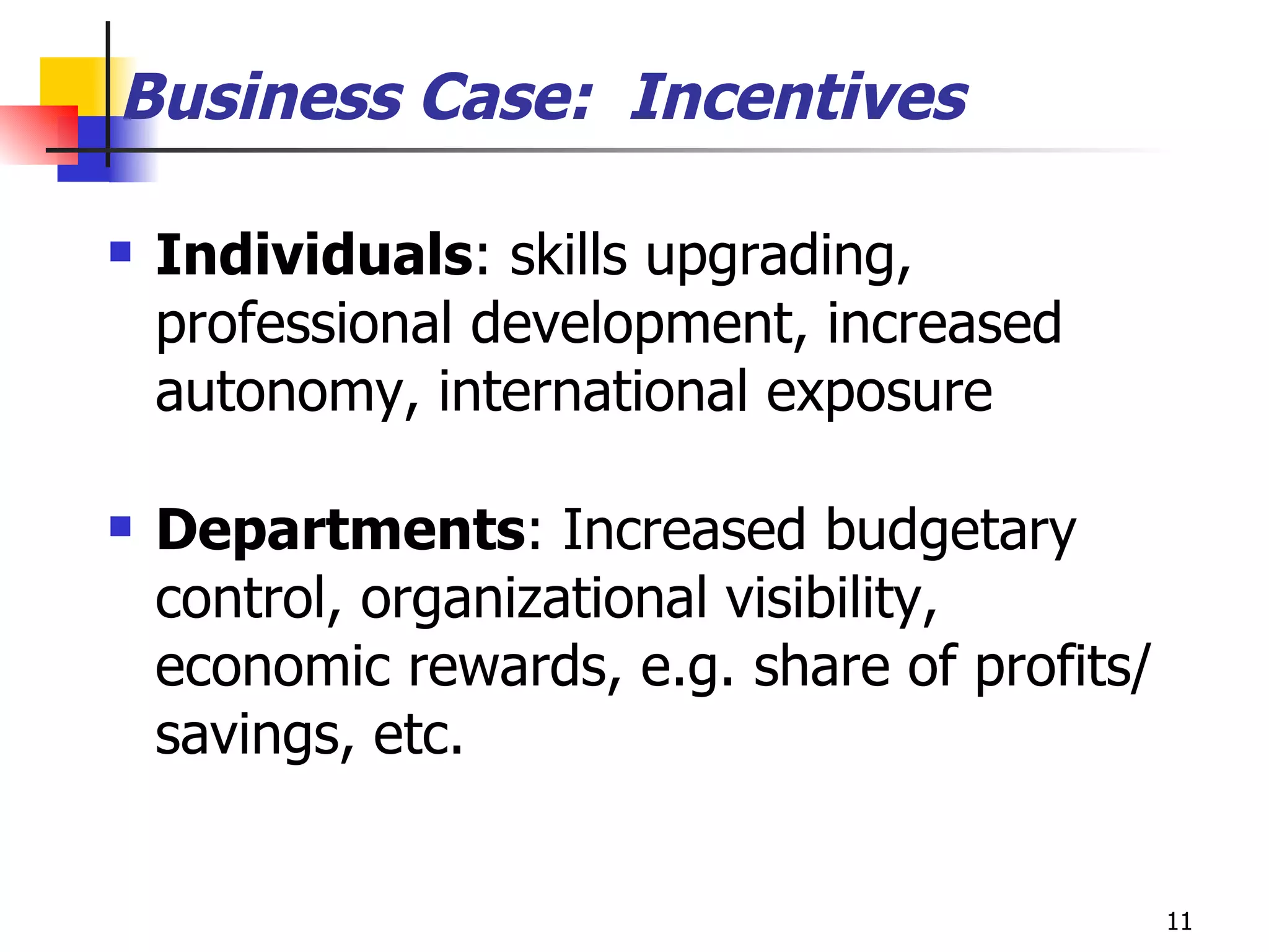 Individuals : skills upgrading,  professional development, increased autonomy, international exposure Departments : Increased budgetary control, organizational visibility, economic rewards, e.g. share of profits/savings, etc.  Business Case:  Incentives 