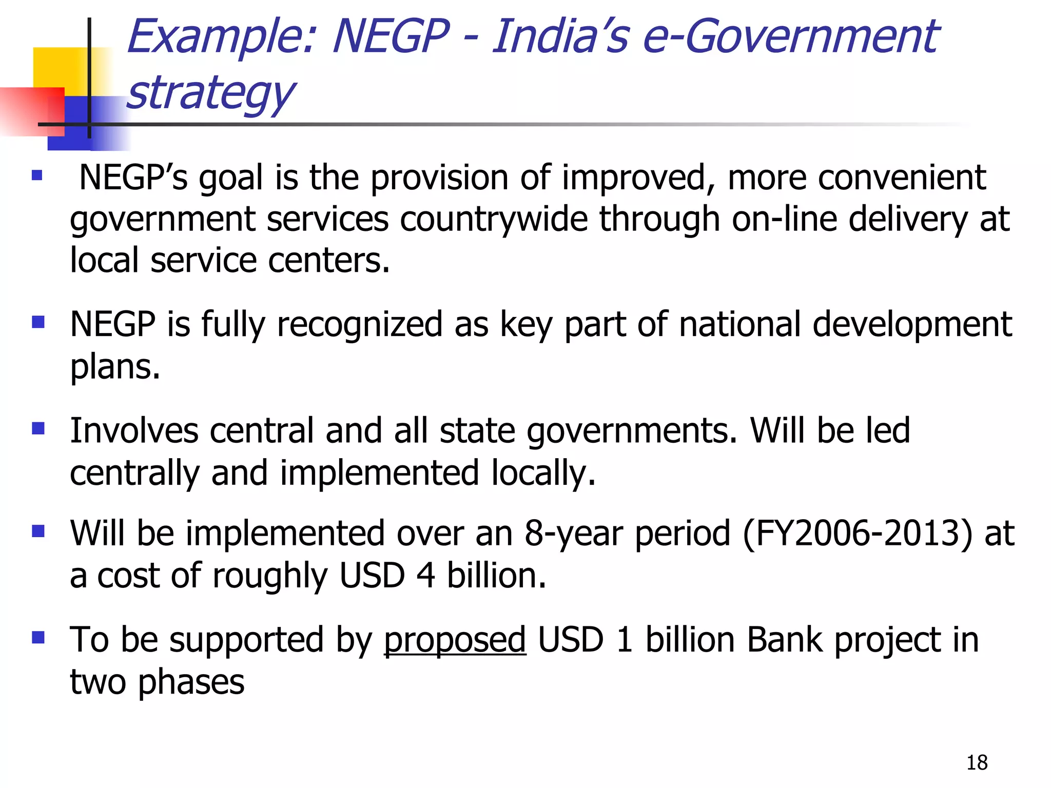 NEGP’s goal is the provision of improved, more convenient government services countrywide through on-line delivery at local service centers. NEGP is fully recognized as key part of national development plans.  Involves central and all state governments. Will be led centrally and implemented locally.  Will be implemented over an 8-year period (FY2006-2013) at a   cost of roughly USD 4 billion.   To be supported by  proposed  USD 1 billion Bank project in two phases Example: NEGP - India’s e-Government strategy 