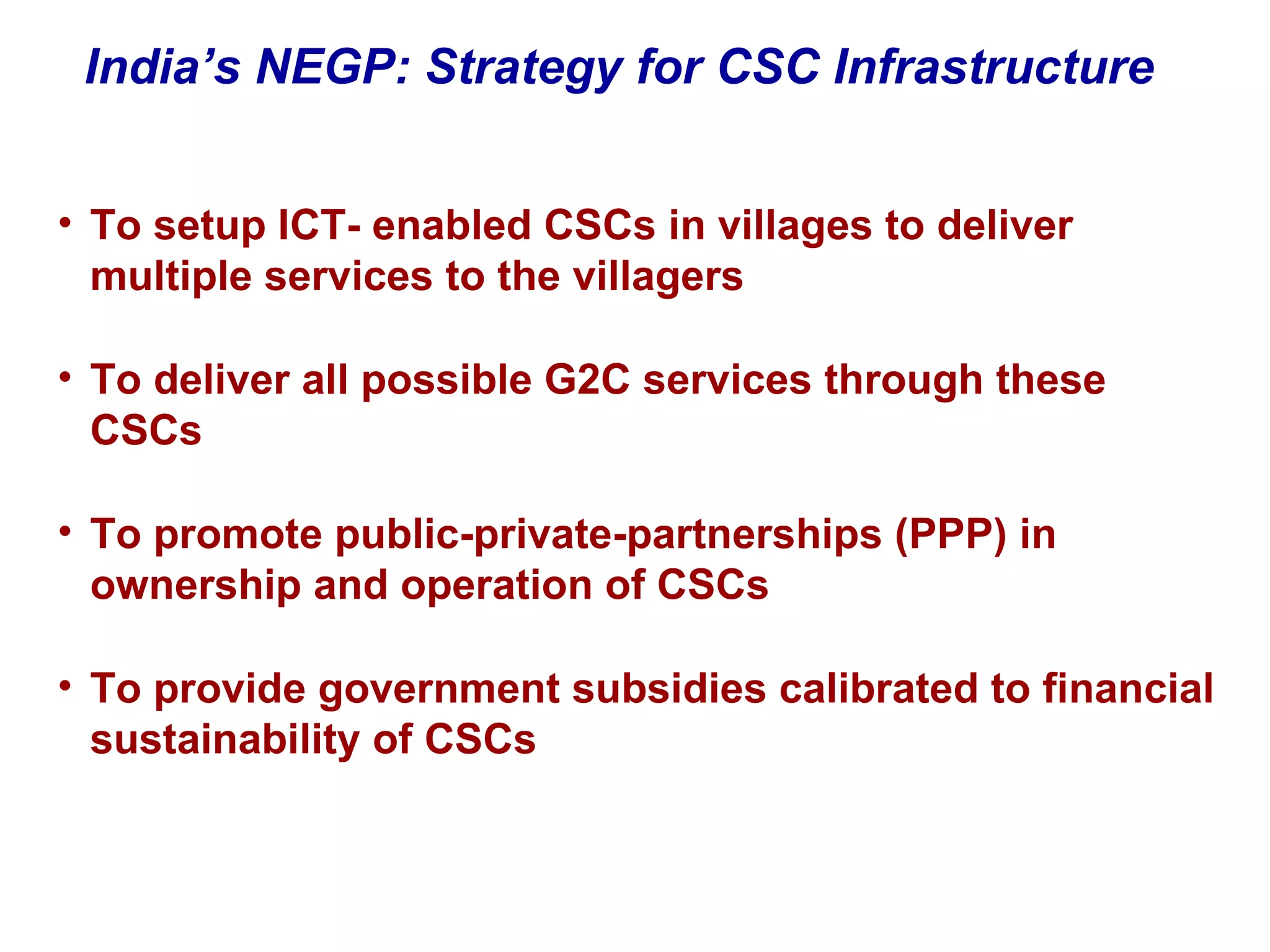 To setup ICT- enabled CSCs in villages to deliver multiple services to the villagers To deliver all possible G2C services through these CSCs To promote public-private-partnerships (PPP) in ownership and operation of CSCs To provide government subsidies calibrated to financial sustainability of CSCs India’s NEGP: Strategy for CSC Infrastructure 