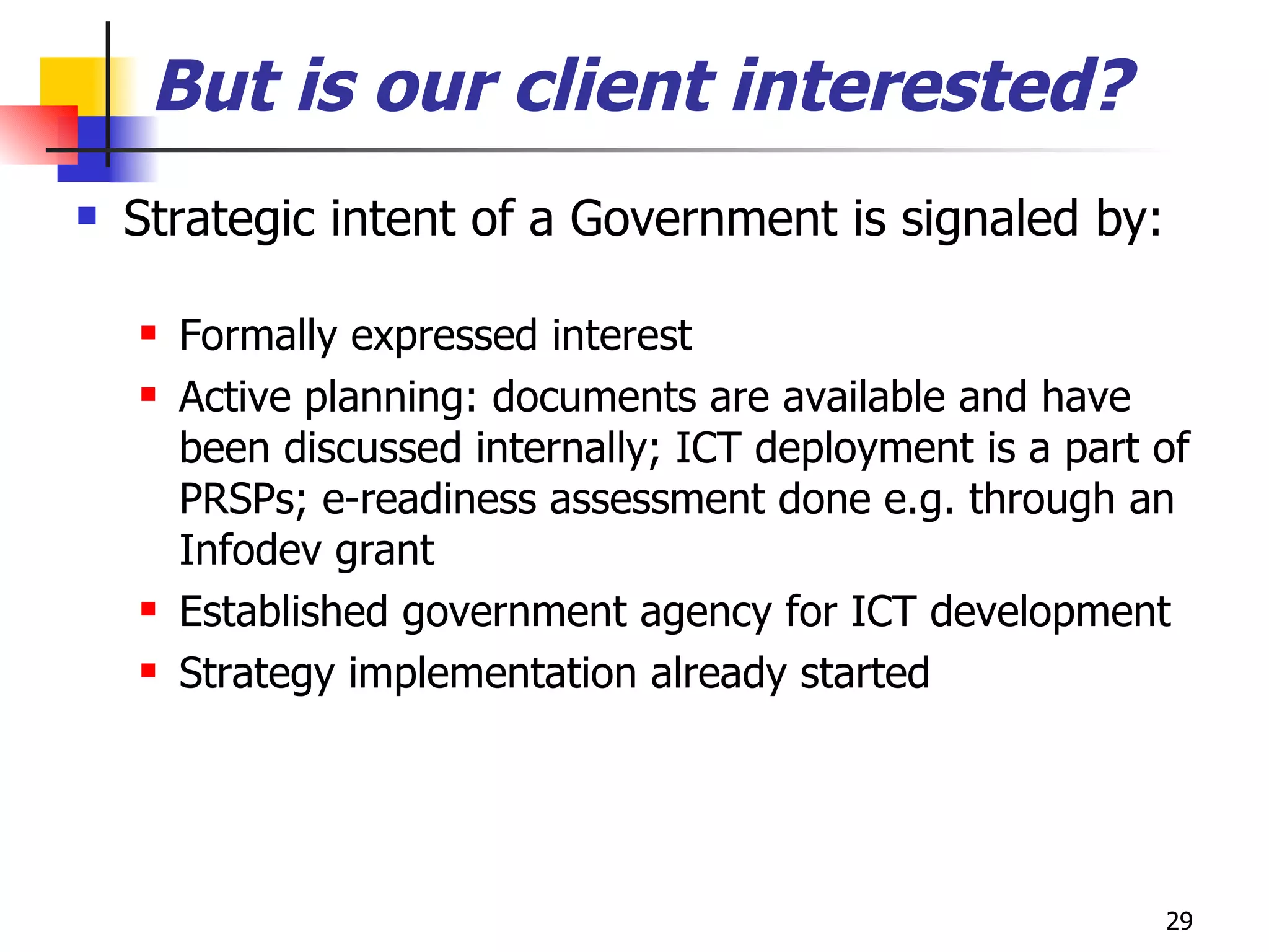 But is our client interested? Strategic intent of a Government is signaled by: Formally expressed interest Active planning: documents are available and have been discussed internally; ICT deployment is a part of PRSPs; e-readiness assessment done e.g. through an Infodev grant Established government agency for ICT development Strategy implementation already started 