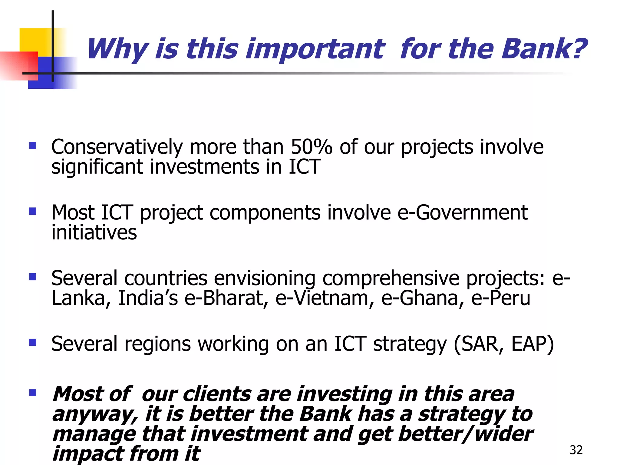 Why is this important  for the Bank? Conservatively more than 50% of our projects involve significant investments in ICT Most ICT project components involve e-Government initiatives Several countries envisioning comprehensive projects: e-Lanka, India’s e-Bharat, e-Vietnam, e-Ghana, e-Peru Several regions working on an ICT strategy (SAR, EAP) Most of  our clients are investing in this area anyway, it is better the Bank has a strategy to manage that investment and get better/wider impact from it 