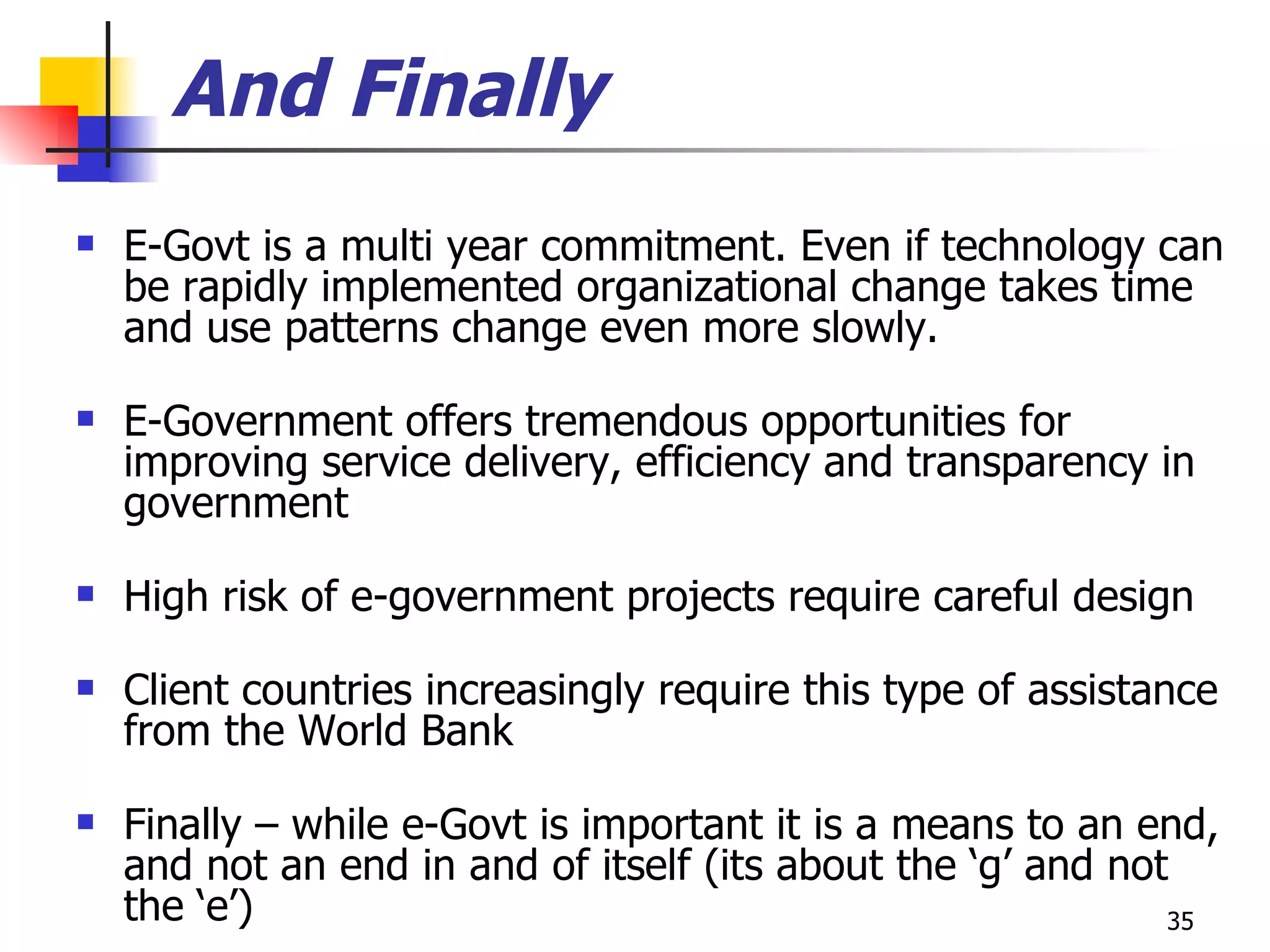 And Finally E-Govt is a multi year commitment. Even if technology can be rapidly implemented organizational change takes time and use patterns change even more slowly. E-Government offers tremendous opportunities for improving service delivery, efficiency and transparency in government High risk of e-government projects require careful design Client countries increasingly require this type of assistance from the World Bank  Finally – while e-Govt is important it is a means to an end, and not an end in and of itself (its about the ‘g’ and not the ‘e’) 