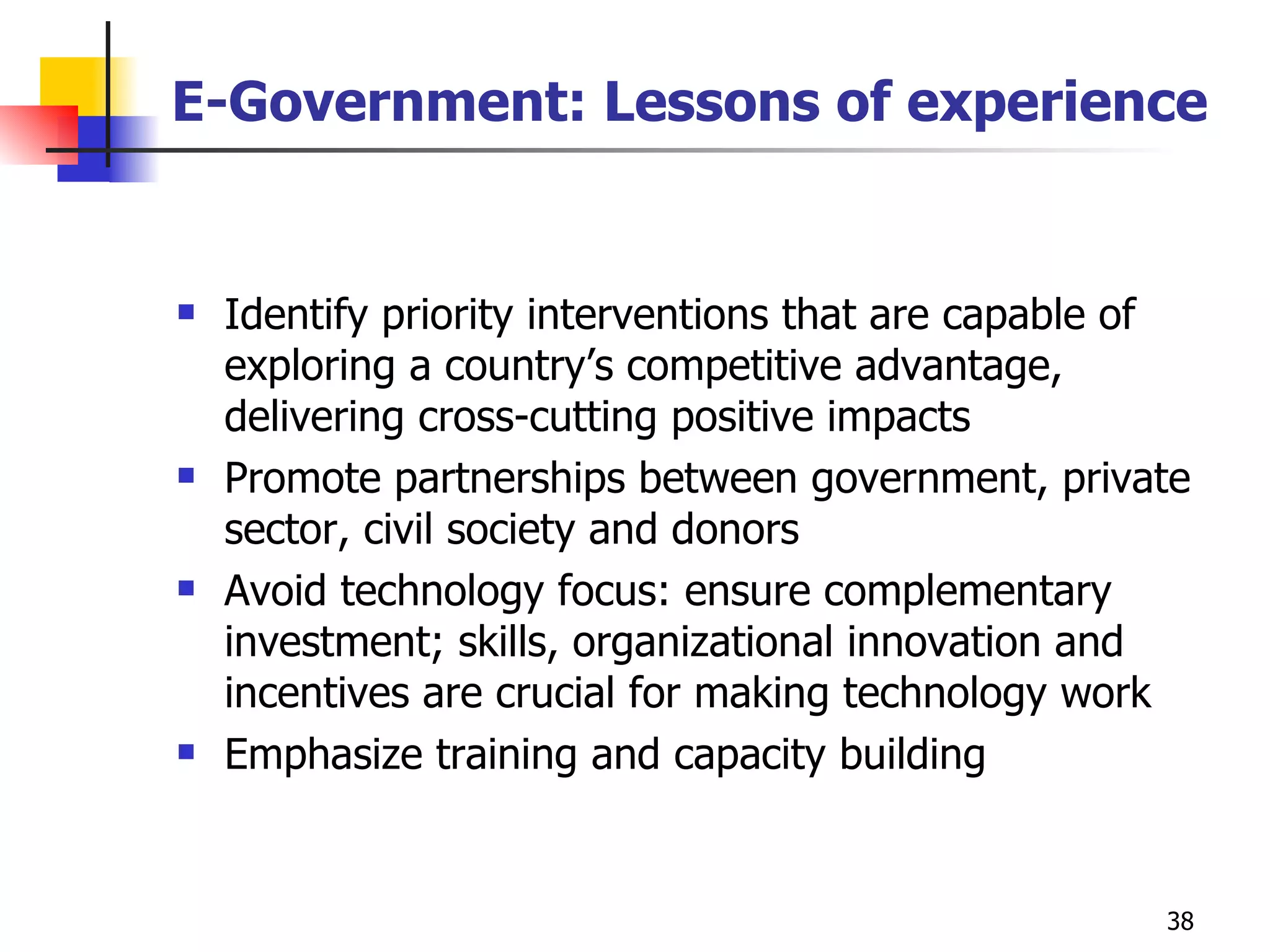 E-Government: Lessons of experience Identify priority interventions that are capable of exploring a country’s competitive advantage, delivering cross-cutting positive impacts Promote partnerships between government, private sector, civil society and donors Avoid technology focus: ensure complementary investment; skills, organizational innovation and incentives are crucial for making technology work Emphasize training and capacity building  