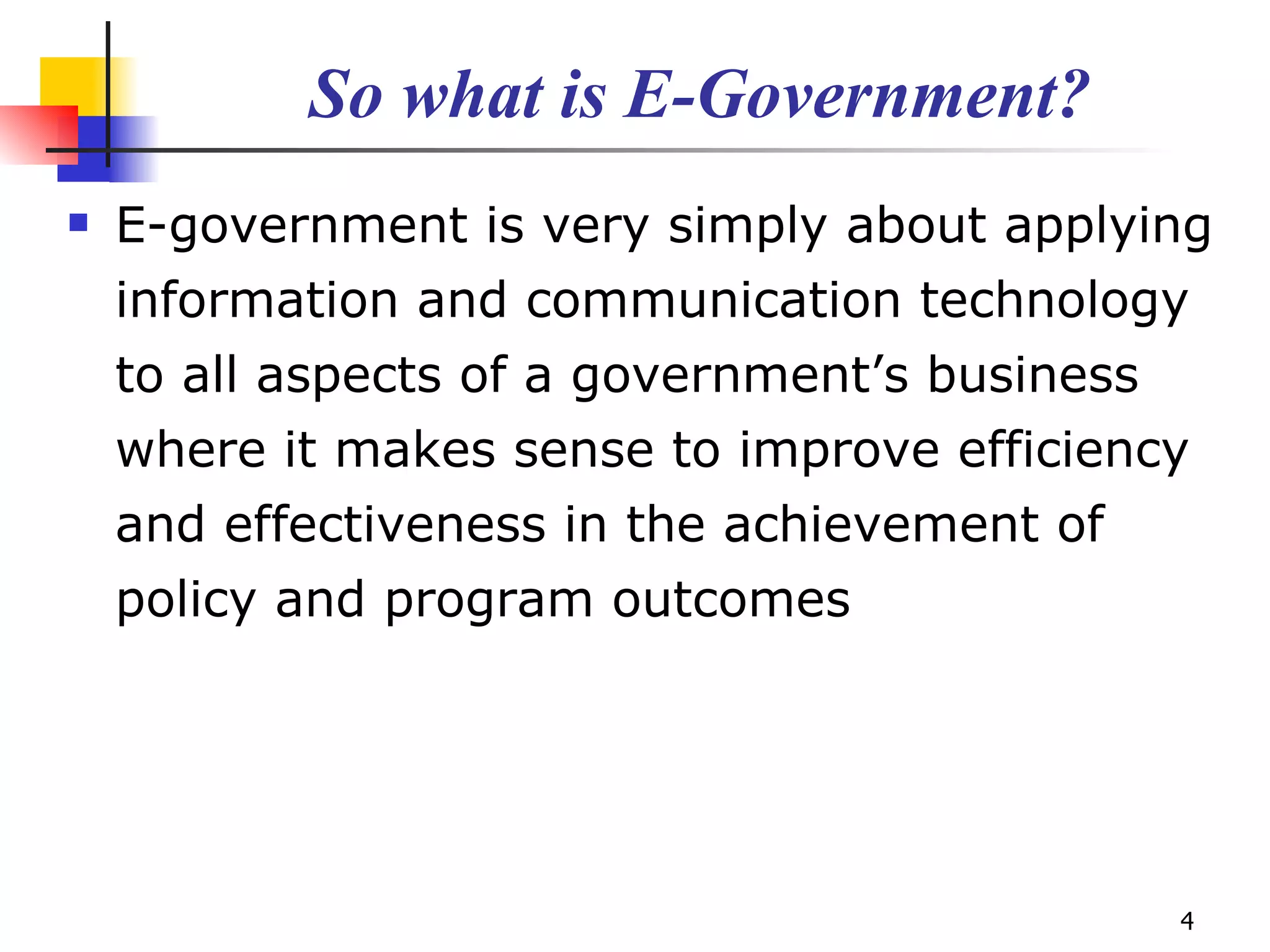 So what is E-Government? E-government is very simply about applying information and communication technology to all aspects of a government’s business where it makes sense to improve efficiency and effectiveness in the achievement of policy and program outcomes 