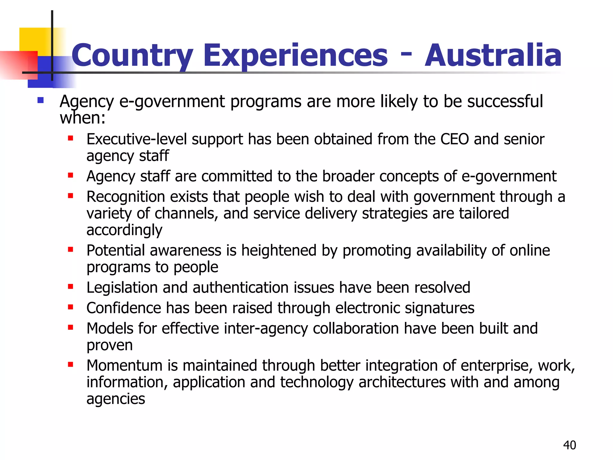 Country Experiences  -  Australia Agency e-government programs are more likely to be successful when: Executive-level support has been obtained from the CEO and senior agency staff Agency staff are committed to the broader concepts of e-government Recognition exists that people wish to deal with government through a variety of channels, and service delivery strategies are tailored accordingly Potential awareness is heightened by promoting availability of online programs to people Legislation and authentication issues have been resolved  Confidence has been raised through electronic signatures Models for effective inter-agency collaboration have been built and proven Momentum is maintained through better integration of enterprise, work, information, application and technology architectures with and among agencies 