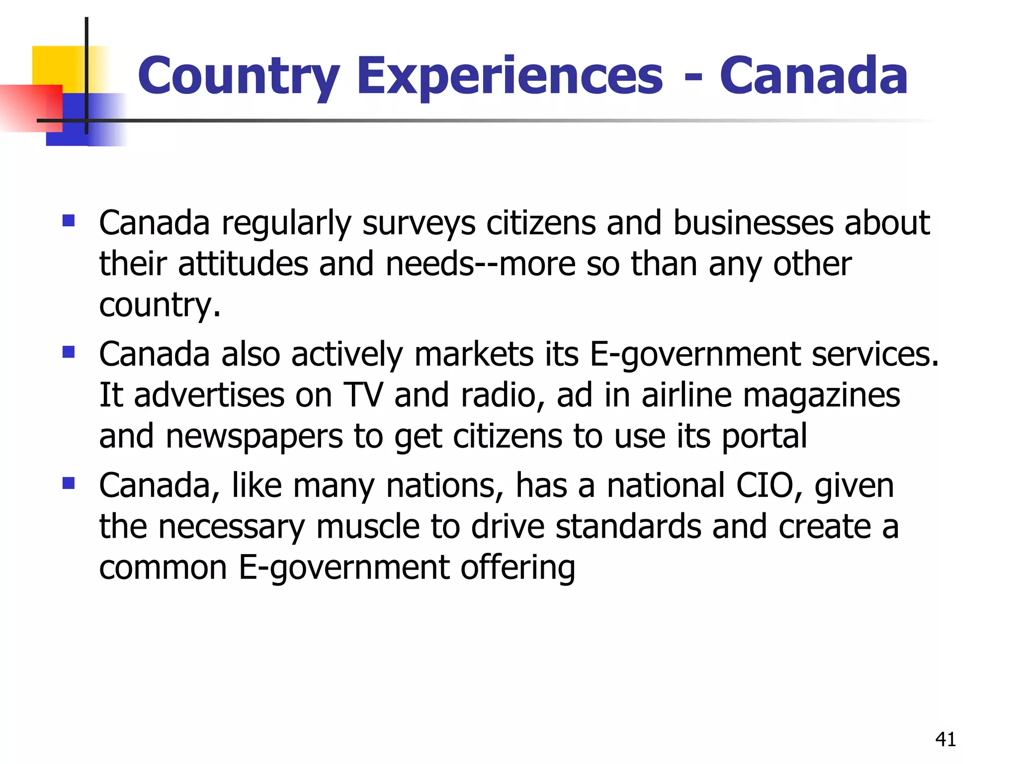 Country Experiences   - Canada Canada regularly surveys citizens and businesses about their attitudes and needs--more so than any other country.  Canada also actively markets its E-government services. It advertises on TV and radio, ad in airline magazines and newspapers to get citizens to use its portal Canada, like many nations, has a national CIO, given the necessary muscle to drive standards and create a common E-government offering 