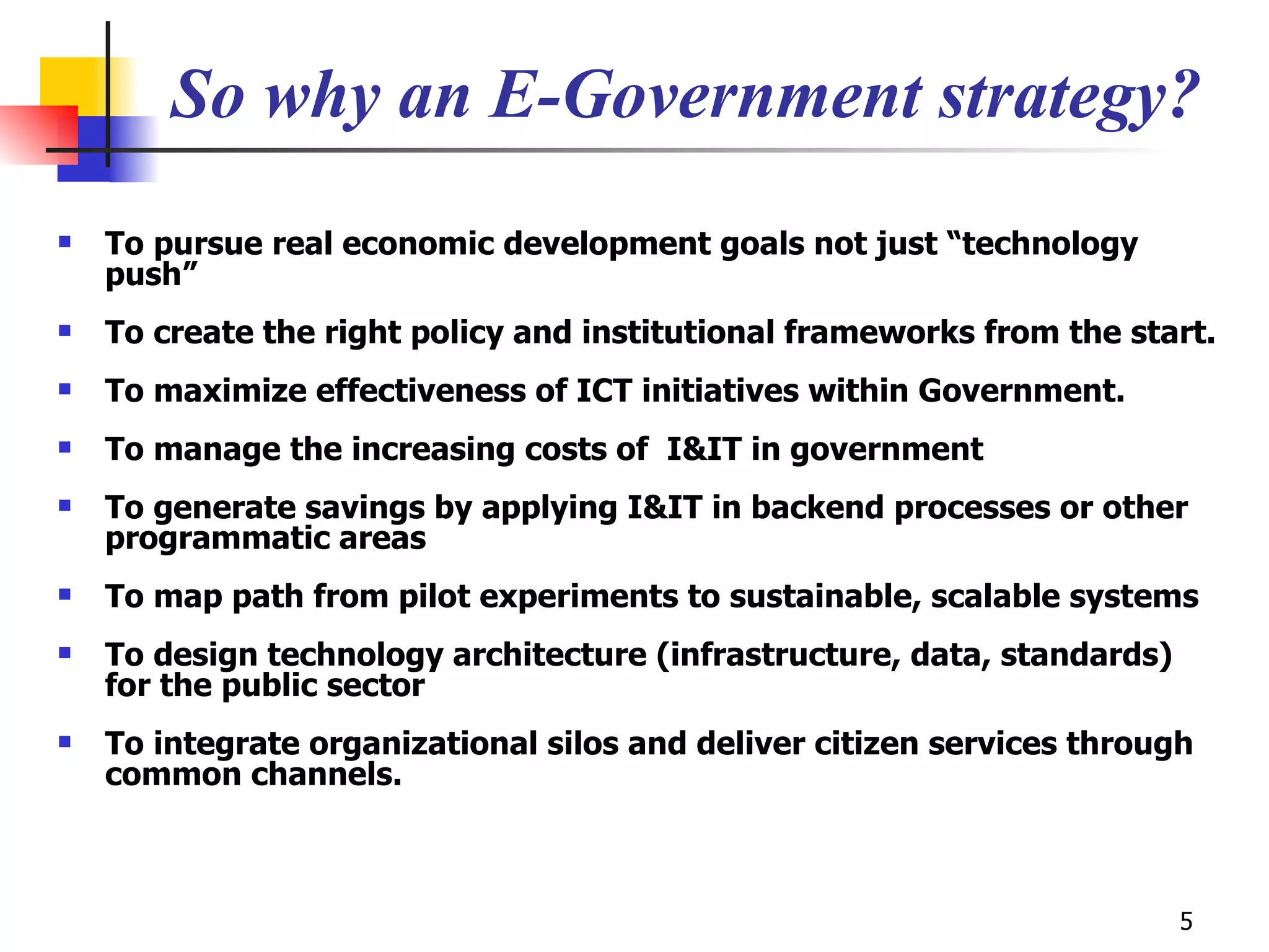 So why an E-Government strategy? To pursue real economic development goals not just “technology push” To create the right policy and institutional frameworks from the start.  To maximize effectiveness of ICT initiatives within Government. To manage the increasing costs of  I&IT in government  To generate savings by applying I&IT in backend processes or other programmatic areas To map path from pilot experiments to sustainable, scalable systems To design technology architecture (infrastructure, data, standards) for the public sector To integrate organizational silos and deliver citizen services through common channels. 