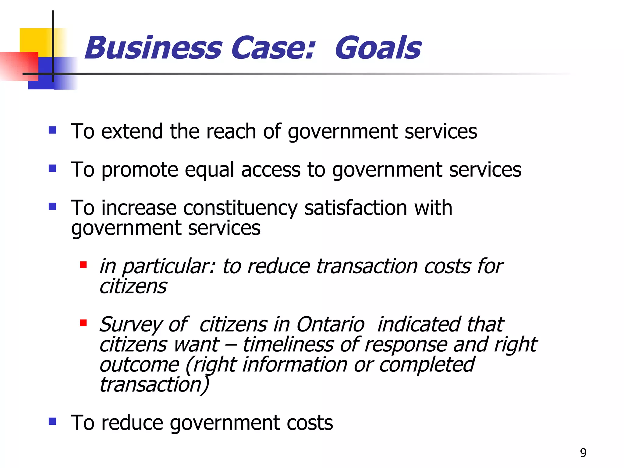 Business Case:  Goals To extend the reach of government services  To promote equal access to government services To increase constituency satisfaction with government services in particular: to reduce transaction costs for citizens Survey of  citizens in Ontario  indicated that citizens want – timeliness of response and right outcome (right information or completed transaction) To reduce government costs 