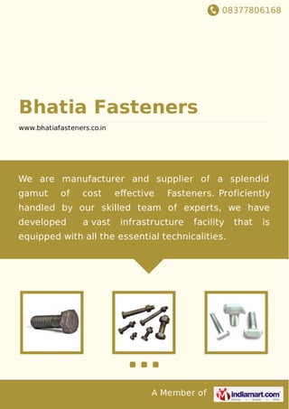 08377806168
A Member of
Bhatia Fasteners
www.bhatiafasteners.co.in
We are manufacturer and supplier of a splendid
gamut of cost eﬀective Fasteners. Proficiently
handled by our skilled team of experts, we have
developed a vast infrastructure facility that is
equipped with all the essential technicalities.
 