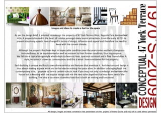 Images and ideas to create a feel tor the space

As per the design brief, it entailed to redesign the property of 47 York Terrace West, Regents Park, London NW1
  4QA. A property located in the heart of London amongst many tourist attractions. From the early 1970’s to
  present day many aspects have changed in terms of design, influence and appeal and therefore the need to
                                           keep with the current climate.

   Although the property has been kept in impeccable condition over the years some aesthetic changes as
      indicated need to be implemented as well as restored to their former condition, thus my proposal.
  We fall into a typical design style which depicts clean cut lines, spacious surround and is free from clutter. A
          style, very much known as contemporary and this is what I have envisioned for the property.

Each building is unique and has its own characteristics and features that envelope it. Architecture and design is
  thus about making a space work and in the interim making the space alive. In addition to bringing forth the
 contemporary style, I propose to form a certain eclectic look if you may, not only to redesign and reinvent the
    house but in keeping with the original design and mix the two styles together that may form part of the
              building. The idea is to create a timeless look that is both an inviting and functional.
 